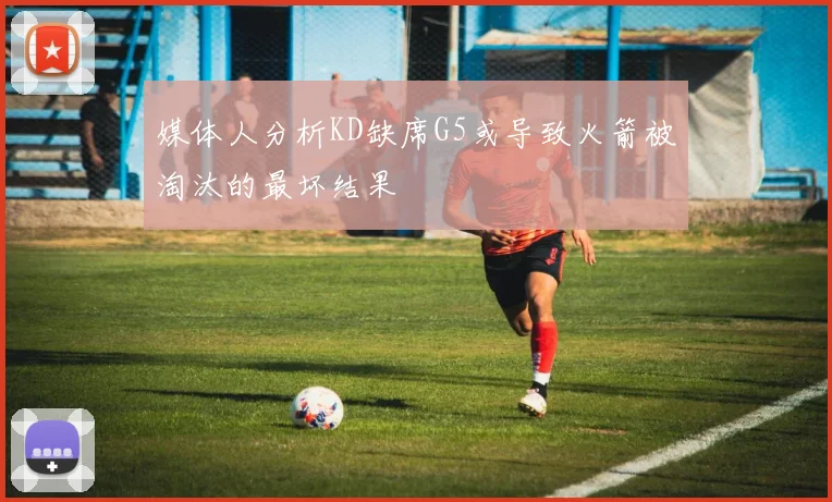 媒体人分析KD缺席G5或导致火箭被淘汰的最坏结果