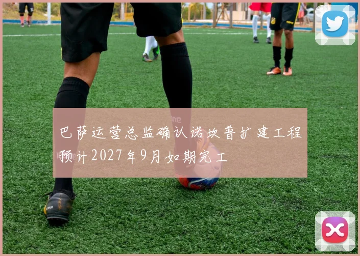 巴萨运营总监确认诺坎普扩建工程预计2027年9月如期完工