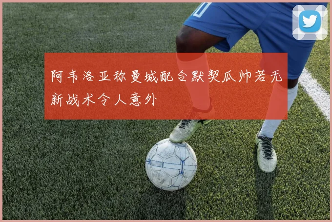 阿韦洛亚称曼城配合默契瓜帅若无新战术令人意外