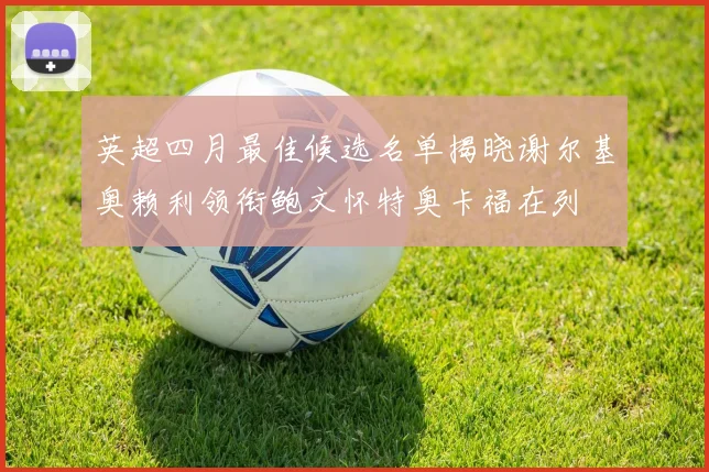 英超四月最佳候选名单揭晓谢尔基奥赖利领衔鲍文怀特奥卡福在列