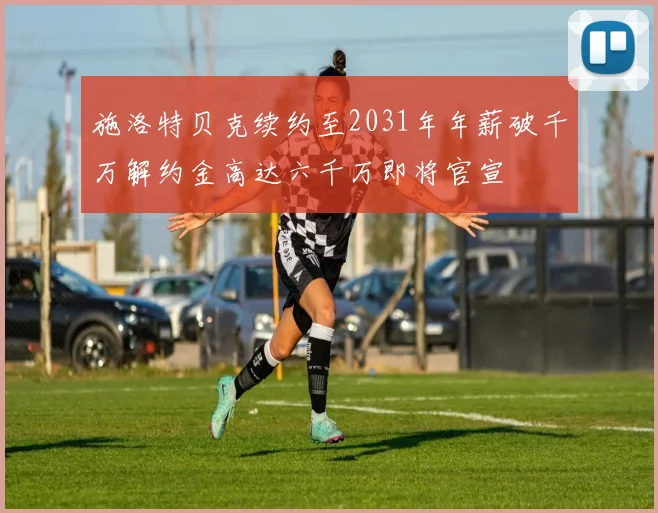 施洛特贝克续约至2031年年薪破千万解约金高达六千万即将官宣