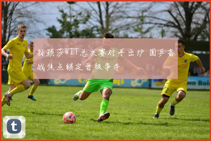 孙颖莎WTT总决赛对手出炉 国乒备战焦点锁定晋级争夺