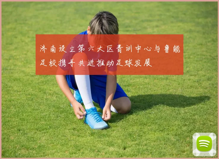 济南设立第六大区青训中心与鲁能足校携手共进推动足球发展