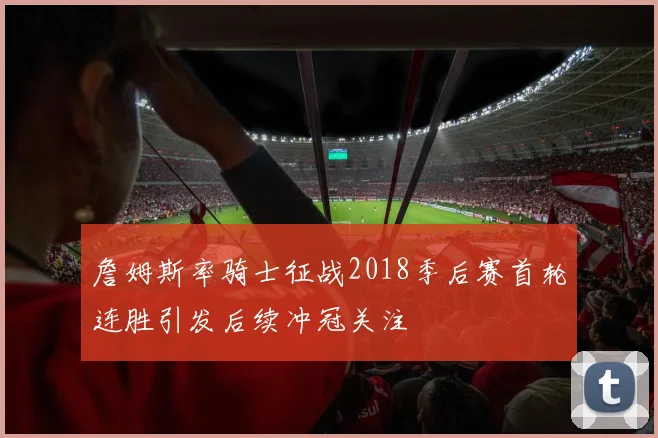 詹姆斯率骑士征战2018季后赛首轮连胜引发后续冲冠关注