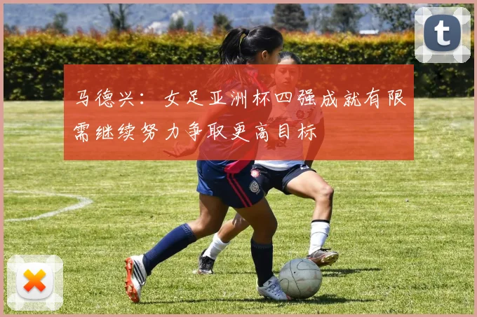 马德兴：女足亚洲杯四强成就有限需继续努力争取更高目标